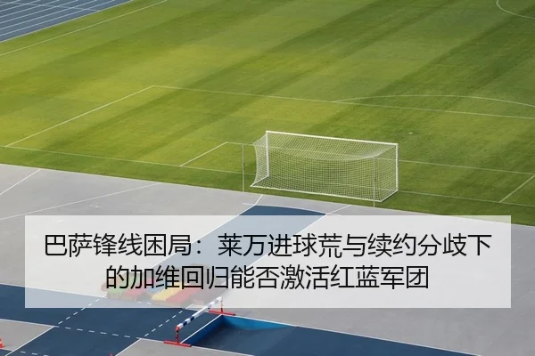 巴萨锋线困局：莱万进球荒与续约分歧下的加维回归能否激活红蓝军团